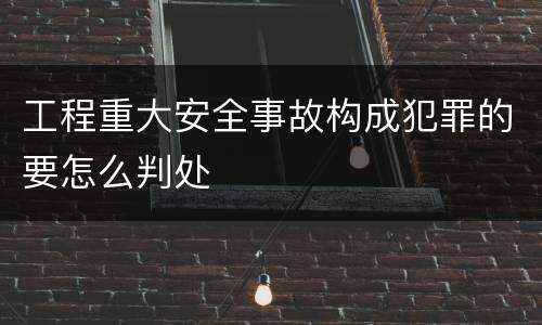 工程重大安全事故构成犯罪的要怎么判处