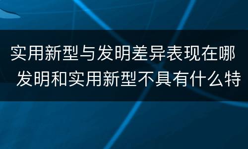 实用新型与发明差异表现在哪 发明和实用新型不具有什么特性