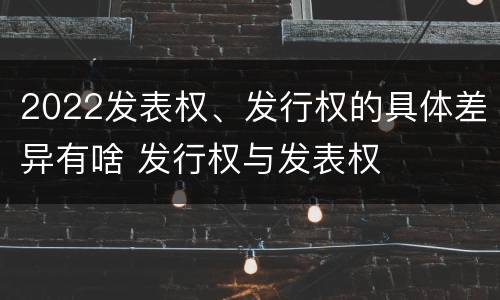 2022发表权、发行权的具体差异有啥 发行权与发表权