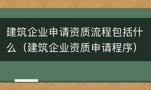 建筑企业申请资质流程包括什么（建筑企业资质申请程序）