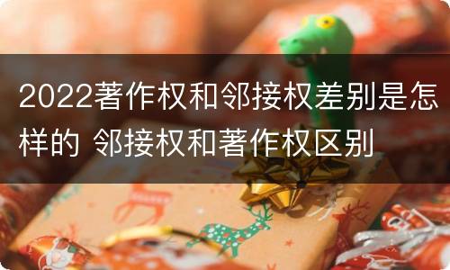 2022著作权和邻接权差别是怎样的 邻接权和著作权区别