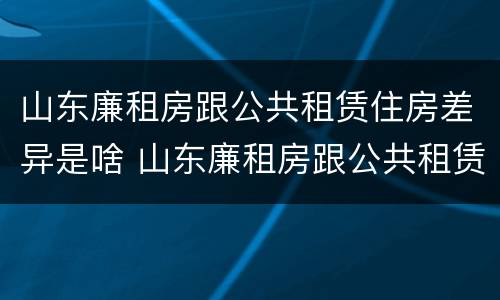 山东廉租房跟公共租赁住房差异是啥 山东廉租房跟公共租赁住房差异是啥情况