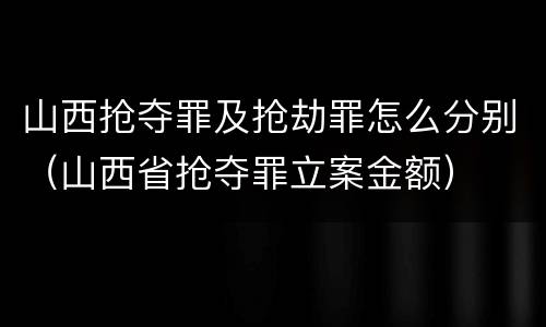 山西抢夺罪及抢劫罪怎么分别（山西省抢夺罪立案金额）