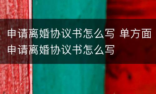 申请离婚协议书怎么写 单方面申请离婚协议书怎么写