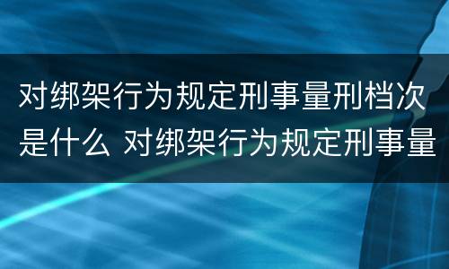 对绑架行为规定刑事量刑档次是什么 对绑架行为规定刑事量刑档次是什么处罚