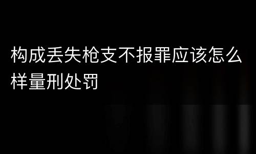 构成丢失枪支不报罪应该怎么样量刑处罚