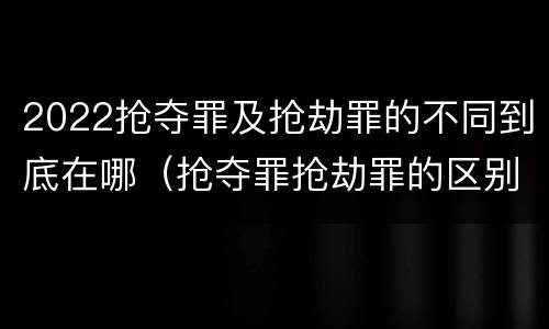 2022抢夺罪及抢劫罪的不同到底在哪（抢夺罪抢劫罪的区别）