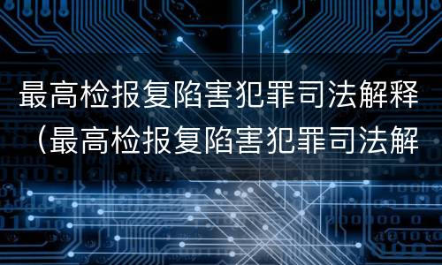 最高检报复陷害犯罪司法解释（最高检报复陷害犯罪司法解释全文）