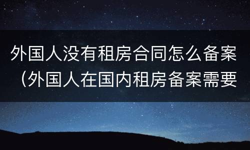 外国人没有租房合同怎么备案（外国人在国内租房备案需要哪些证明）