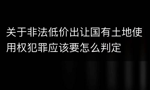 关于非法低价出让国有土地使用权犯罪应该要怎么判定