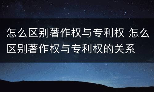 怎么区别著作权与专利权 怎么区别著作权与专利权的关系
