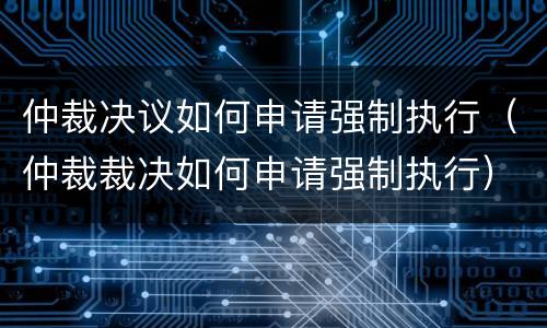 仲裁决议如何申请强制执行（仲裁裁决如何申请强制执行）