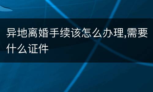 异地离婚手续该怎么办理,需要什么证件
