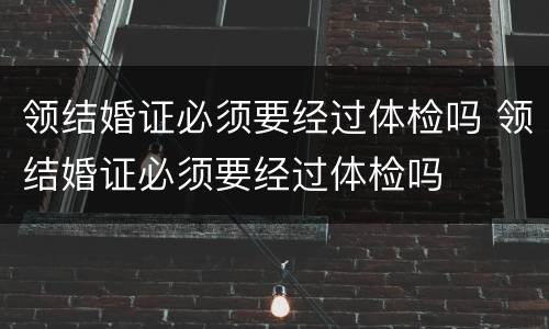 领结婚证必须要经过体检吗 领结婚证必须要经过体检吗