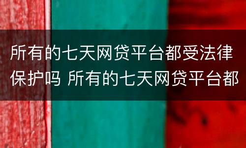 所有的七天网贷平台都受法律保护吗 所有的七天网贷平台都受法律保护吗是真的吗