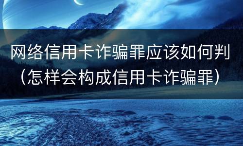网络信用卡诈骗罪应该如何判（怎样会构成信用卡诈骗罪）