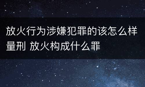 放火行为涉嫌犯罪的该怎么样量刑 放火构成什么罪