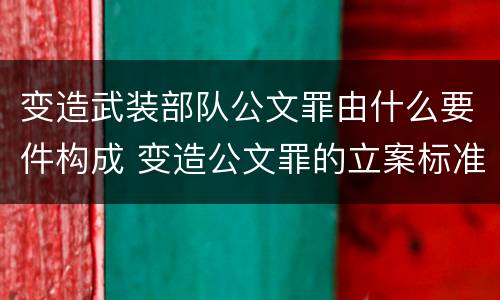 变造武装部队公文罪由什么要件构成 变造公文罪的立案标准