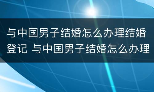 与中国男子结婚怎么办理结婚登记 与中国男子结婚怎么办理结婚登记证明