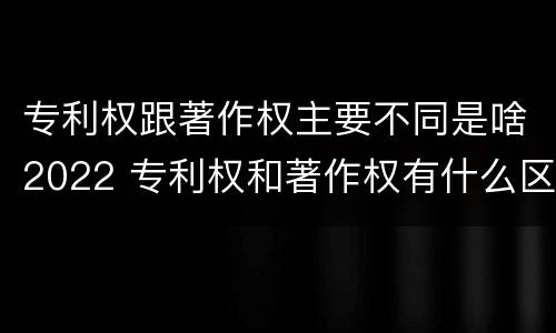 专利权跟著作权主要不同是啥2022 专利权和著作权有什么区别