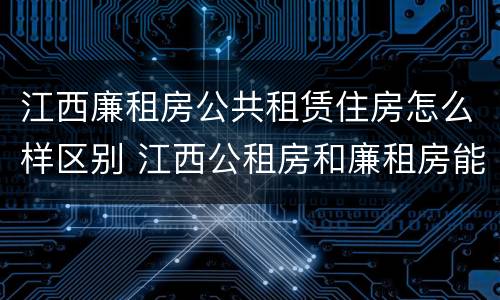 江西廉租房公共租赁住房怎么样区别 江西公租房和廉租房能买吗