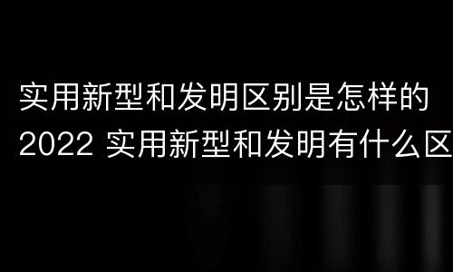 实用新型和发明区别是怎样的2022 实用新型和发明有什么区别