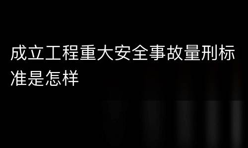 成立工程重大安全事故量刑标准是怎样