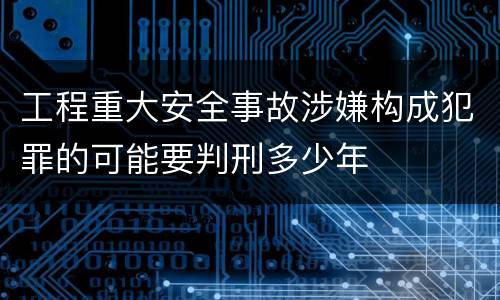 工程重大安全事故涉嫌构成犯罪的可能要判刑多少年