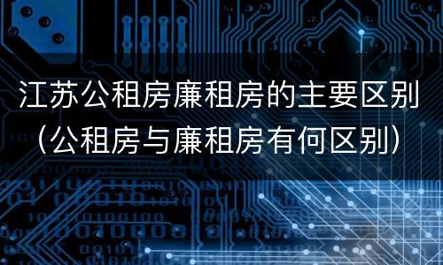 江苏公租房廉租房的主要区别（公租房与廉租房有何区别）