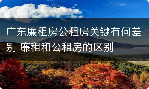 广东廉租房公租房关键有何差别 廉租和公租房的区别