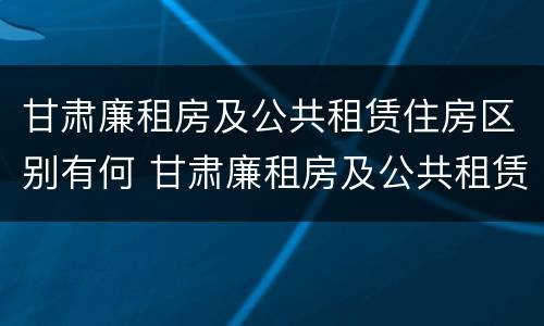 甘肃廉租房及公共租赁住房区别有何 甘肃廉租房及公共租赁住房区别有何不同