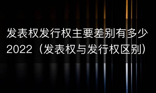 发表权发行权主要差别有多少2022（发表权与发行权区别）