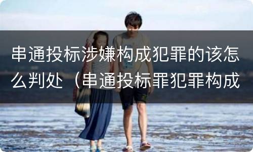 串通投标涉嫌构成犯罪的该怎么判处（串通投标罪犯罪构成）