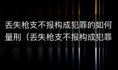 丢失枪支不报构成犯罪的如何量刑（丢失枪支不报构成犯罪的如何量刑）