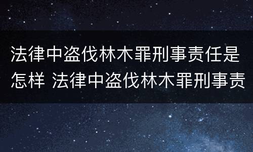 法律中盗伐林木罪刑事责任是怎样 法律中盗伐林木罪刑事责任是怎样定义的