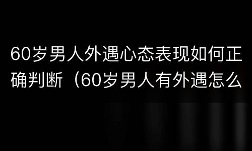 60岁男人外遇心态表现如何正确判断（60岁男人有外遇怎么办）