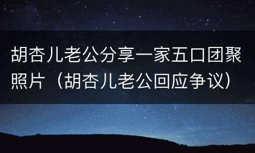 胡杏儿老公分享一家五口团聚照片（胡杏儿老公回应争议）