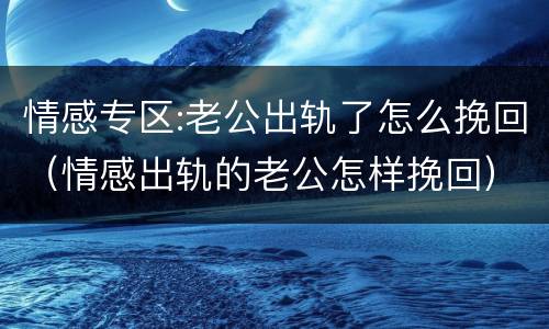情感专区:老公出轨了怎么挽回（情感出轨的老公怎样挽回）