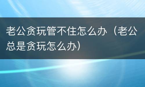 老公贪玩管不住怎么办（老公总是贪玩怎么办）