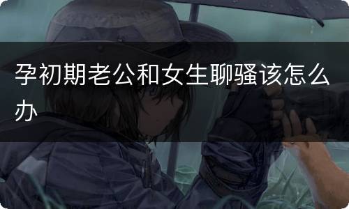 孕初期老公和女生聊骚该怎么办