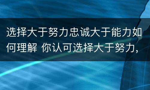 选择大于努力忠诚大于能力如何理解 你认可选择大于努力,忠诚大于能力吗
