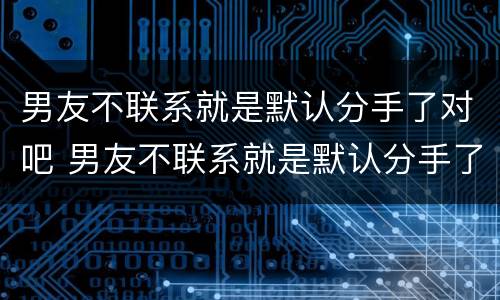 男友不联系就是默认分手了对吧 男友不联系就是默认分手了对吧什么意思