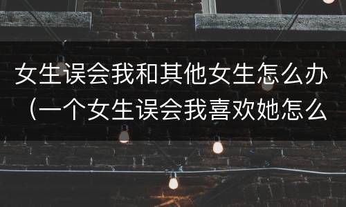 女生误会我和其他女生怎么办（一个女生误会我喜欢她怎么办）