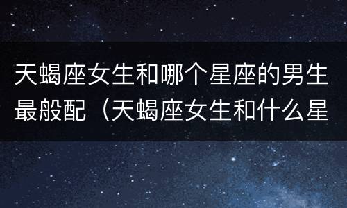 天蝎座女生和哪个星座的男生最般配（天蝎座女生和什么星座的男生最配）