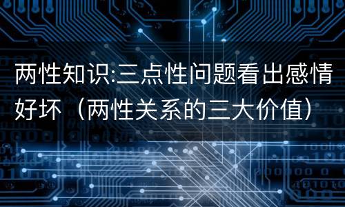 两性知识:三点性问题看出感情好坏（两性关系的三大价值）
