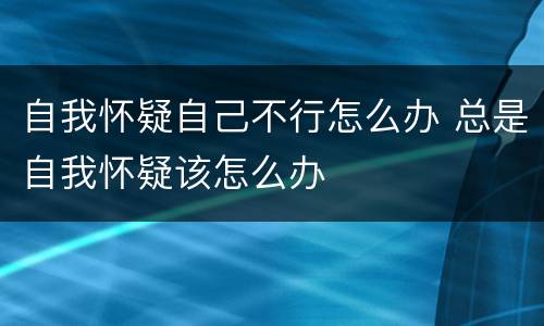 自我怀疑自己不行怎么办 总是自我怀疑该怎么办