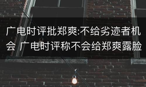 广电时评批郑爽:不给劣迹者机会 广电时评称不会给郑爽露脸的机会