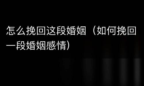 怎么挽回这段婚姻（如何挽回一段婚姻感情）