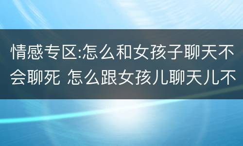 情感专区:怎么和女孩子聊天不会聊死 怎么跟女孩儿聊天儿不会冷场