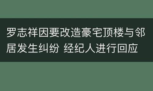 罗志祥因要改造豪宅顶楼与邻居发生纠纷 经纪人进行回应
